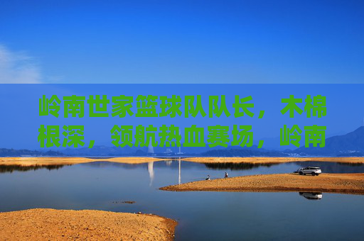 岭南世家篮球队队长,木棉根深,领航热血赛场,岭南世家队长,木棉根深领航热血赛场