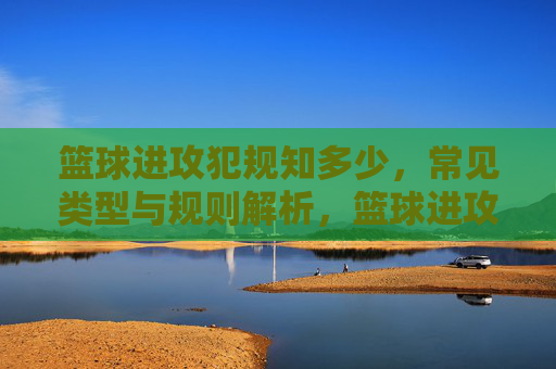 篮球进攻犯规知多少，常见类型与规则解析，篮球进攻犯规知多少，常见类型与规则解析
