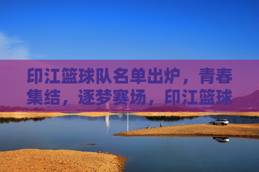 印江篮球队名单出炉，青春集结，逐梦赛场，印江篮球队名单出炉，青春集结逐梦赛场