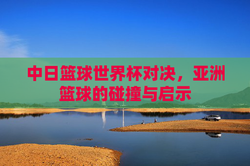 中日篮球世界杯对决,亚洲篮球的碰撞与启示