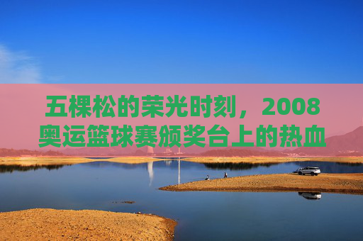 五棵松的荣光时刻，2008奥运篮球赛颁奖台上的热血与梦想，五棵松荣光，2008奥运篮球颁奖台的热血与梦想