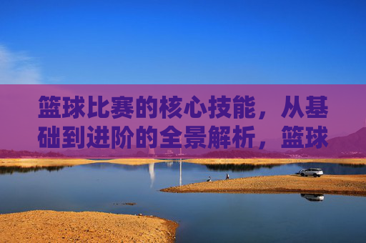 篮球比赛的核心技能,从基础到进阶的全景解析,篮球核心技能全景解析,从基础到进阶
