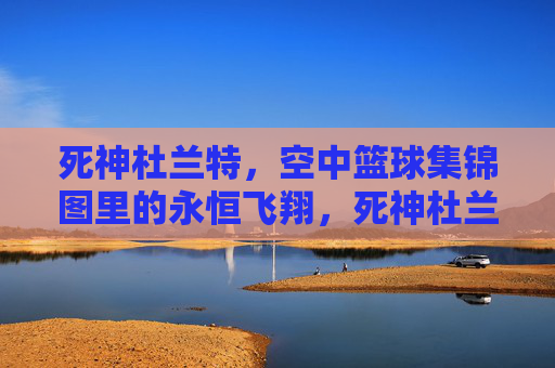 死神杜兰特,空中篮球集锦图里的永恒飞翔,死神杜兰特,空中篮球永恒飞翔集锦