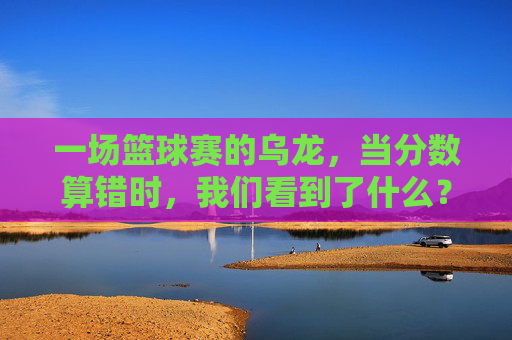一场篮球赛的乌龙,当分数算错时,我们看到了什么?篮球乌龙,一记错分,照见赛场真相