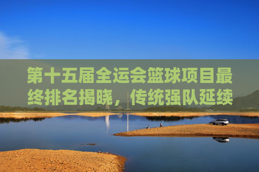 第十五届全运会篮球项目最终排名揭晓,传统强队延续优势,青年梯队绽放新活力,第十五届全运会篮球项目最终排名揭晓 传统强队优势延续 青年梯队活力绽放