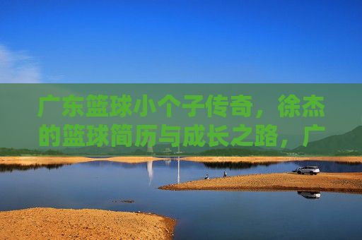 广东篮球小个子传奇,徐杰的篮球简历与成长之路,广东篮球小个子传奇徐杰,简历与成长之路