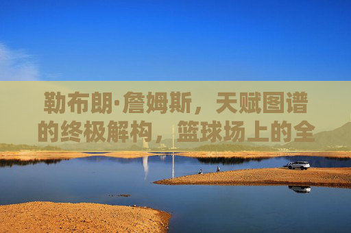勒布朗·詹姆斯,天赋图谱的终极解构,篮球场上的全能密码,勒布朗·詹姆斯,天赋图谱的终极解构与全能密码