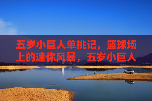 五岁小巨人单挑记,篮球场上的迷你风暴,五岁小巨人单挑记,篮球场迷你风暴