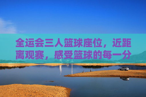全运会三人篮球座位,近距离观赛,感受篮球的每一分激情,全运会三人篮球近距离观赛,每一分激情触手可及