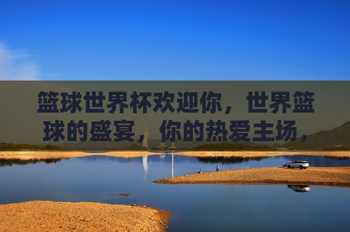 篮球世界杯欢迎你,世界篮球的盛宴,你的热爱主场,篮球世界杯,世界篮球盛宴,你的热爱主场!
