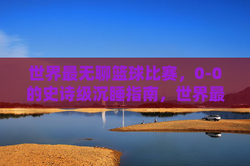 世界最无聊篮球比赛,0-0的史诗级沉睡指南,世界最无聊0-0篮球赛,史诗级沉睡指南