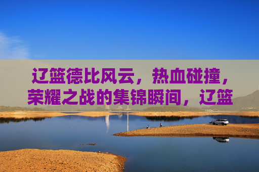 辽篮德比风云，热血碰撞，荣耀之战的集锦瞬间，辽篮德比风云，热血荣耀的集锦瞬间