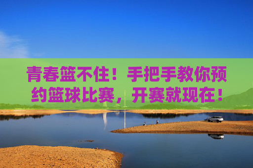 青春篮不住!手把手教你预约篮球比赛,开赛就现在!青春篮不住!手把手教你预约篮球赛,开赛就现在!