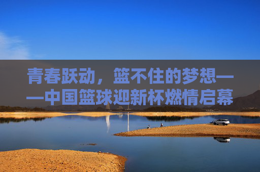 青春跃动，篮不住的梦想——中国篮球迎新杯燃情启幕，青春跃动，迎新杯燃情启幕