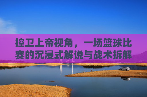 控卫上帝视角,一场篮球比赛的沉浸式解说与战术拆解,控卫上帝视角,沉浸式篮球解说与战术拆解