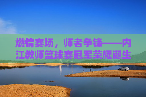 燃情赛场，师者争锋——内江教师篮球赛冠军荣耀诞生！内江教师篮球赛冠军荣耀诞生