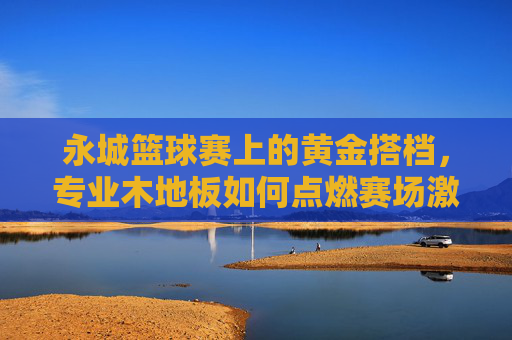 永城篮球赛上的黄金搭档,专业木地板如何点燃赛场激情?专业木地板,永城篮球赛黄金搭档,点燃赛场激情