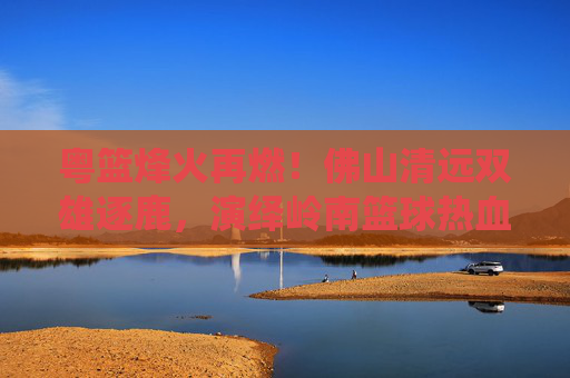 粤篮烽火再燃!佛山清远双雄逐鹿,演绎岭南篮球热血对决,粤篮烽火再燃,佛山清远双雄逐鹿岭南篮球
