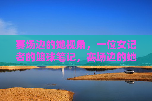 赛场边的她视角,一位女记者的篮球笔记,赛场边的她视角,女记者的篮球笔记