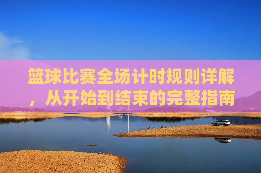 篮球比赛全场计时规则详解，从开始到结束的完整指南，篮球比赛全场计时规则全流程详解