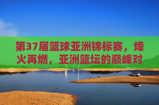 第37届篮球亚洲锦标赛,烽火再燃,亚洲篮坛的巅峰对决与新生力量崛起,第37届篮球亚锦赛,巅峰对决与新生力量崛起