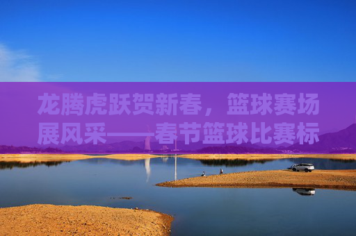 龙腾虎跃贺新春，篮球赛场展风采——春节篮球比赛标语条幅集锦，龙腾虎跃贺新春 篮球赛场标语集锦