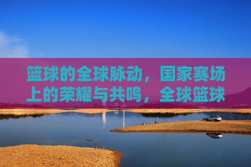 篮球的全球脉动,国家赛场上的荣耀与共鸣,全球篮球脉动,国家赛场荣耀共鸣