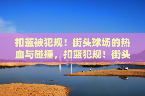 扣篮被犯规！街头球场的热血与碰撞，扣篮犯规！街头球场的热血碰撞