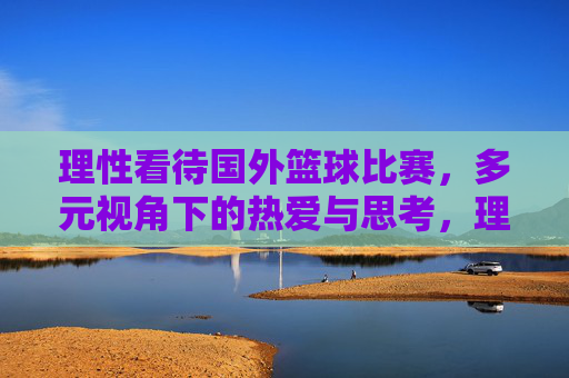 理性看待国外篮球比赛,多元视角下的热爱与思考,理性与多元,国外篮球比赛的热爱与思考