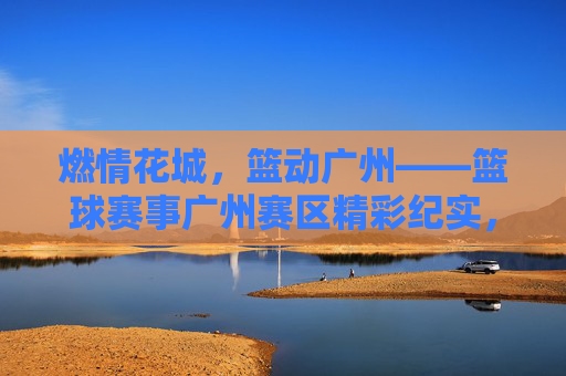 燃情花城，篮动广州——篮球赛事广州赛区精彩纪实，燃情花城，篮动广州——篮球赛事广州精彩纪实