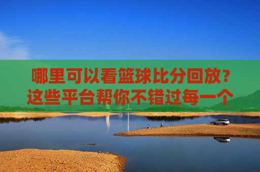 哪里可以看篮球比分回放？这些平台帮你不错过每一个精彩瞬间，篮球比分回放哪里看？精彩瞬间不错过