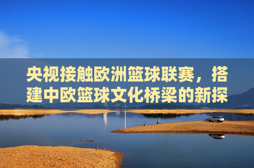央视接触欧洲篮球联赛,搭建中欧篮球文化桥梁的新探索,央视接触欧洲篮球联赛,搭建中欧篮球文化新桥梁