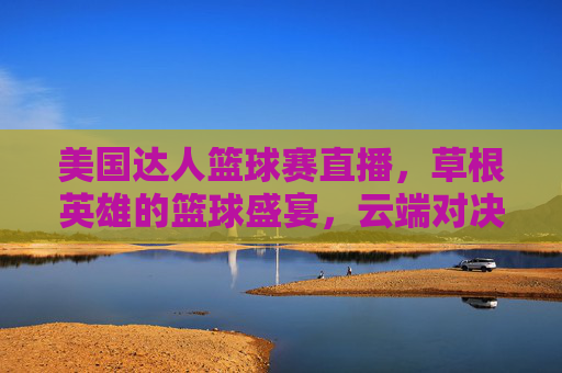 美国达人篮球赛直播,草根英雄的篮球盛宴,云端对决点燃全民热情,美国达人篮球赛,草根英雄盛宴,云端对决燃全民热情