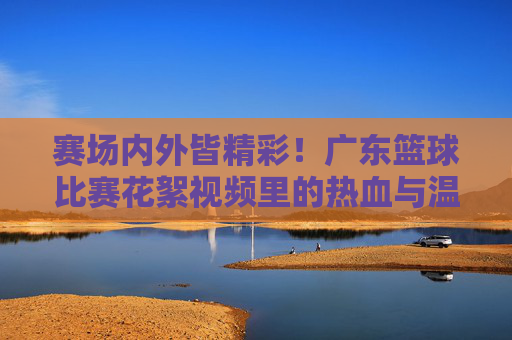 赛场内外皆精彩!广东篮球比赛花絮视频里的热血与温情,广东篮球花絮,赛场内外的热血与温情