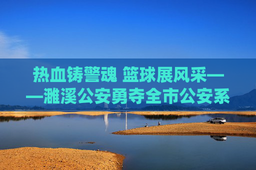 热血铸警魂 篮球展风采——濉溪公安勇夺全市公安系统篮球比赛冠军,热血警魂 篮球展风采——濉溪公安夺冠