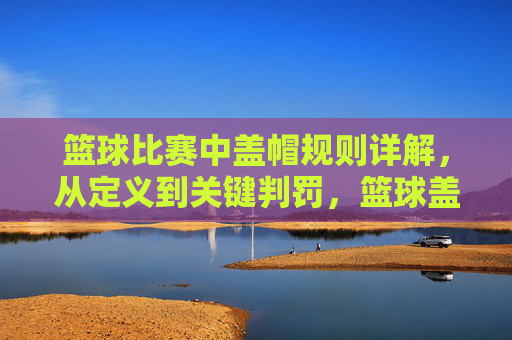 篮球比赛中盖帽规则详解，从定义到关键判罚，篮球盖帽规则详解，从定义到关键判罚