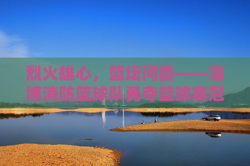 烈火雄心,篮坛问鼎——淄博消防篮球队勇夺篮球赛冠军,烈火雄心,淄博消防篮球队勇夺篮球赛冠军
