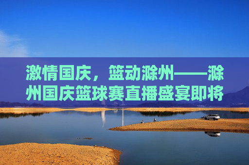 激情国庆，篮动滁州——滁州国庆篮球赛直播盛宴即将启幕，滁州国庆篮球赛直播盛宴启幕