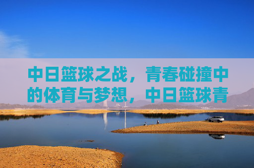 中日篮球之战，青春碰撞中的体育与梦想，中日篮球青春战，体育梦想的碰撞