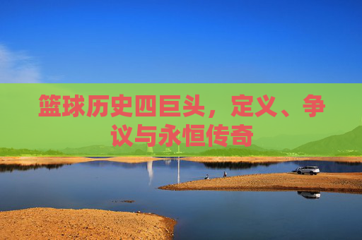 篮球历史四巨头,定义、争议与永恒传奇