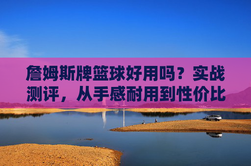 詹姆斯牌篮球好用吗?实战测评,从手感耐用到性价比,看完再决定买不买,詹姆斯篮球实战测评,手感耐用性价比全解析,购前必看!