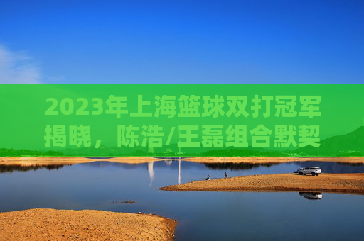 2023年上海篮球双打冠军揭晓,陈浩/王磊组合默契登顶,书写申城篮坛新篇章,2023年上海篮球双打冠军陈浩/王磊登顶,书写申城篮坛新篇章
