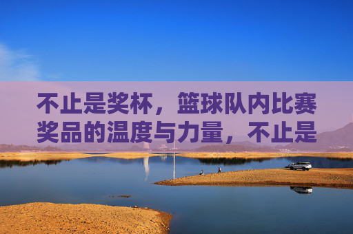 不止是奖杯，篮球队内比赛奖品的温度与力量，不止是奖杯，篮球队内比赛奖品的温度与力量