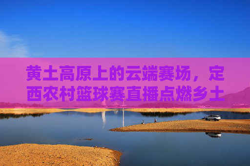 黄土高原上的云端赛场，定西农村篮球赛直播点燃乡土激情，黄土高原云端赛场，定西农村篮球赛直播点燃乡土激情