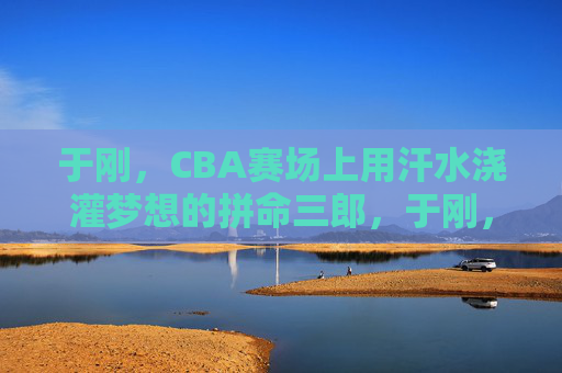 于刚，CBA赛场上用汗水浇灌梦想的拼命三郎，于刚，CBA赛场拼命三郎，汗水浇灌梦想
