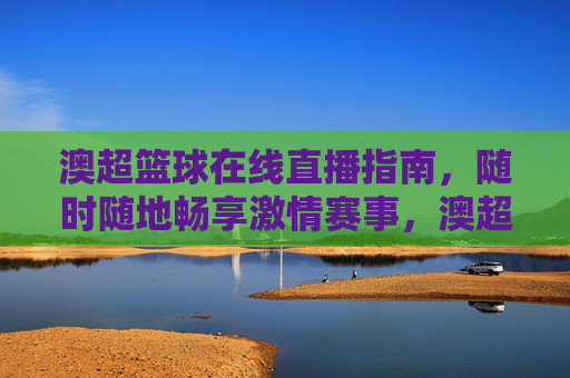 澳超篮球在线直播指南，随时随地畅享激情赛事，澳超篮球在线直播指南，随时随地畅享激情赛事
