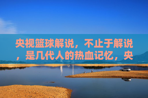 央视篮球解说,不止于解说,是几代人的热血记忆,央视篮球解说,不止于解说,是几代人的热血记忆