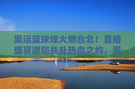 奥运篮球烽火燃台北!直播盛宴邀您共赴热血之约,奥运篮球烽火台北!直播邀您共赴热血之约