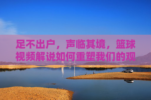 足不出户，声临其境，篮球视频解说如何重塑我们的观赛体验，足不出户声临其境，篮球视频解说重塑观赛体验