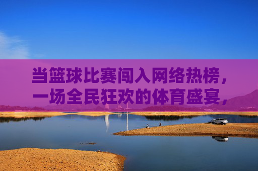 当篮球比赛闯入网络热榜,一场全民狂欢的体育盛宴,篮球热榜引爆全民体育狂欢